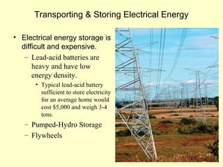 Transporting & Storing Electrical Energy
• Electrical energy storage is
difficult and expensive.
– Lead-acid batteries are
heavy and have low
energy density.
• Typical lead-acid battery
sufficient to store electricity
for an average home would
cost $5,000 and weigh 3-4
tons.
– Pumped-Hydro Storage
– Flywheels
 