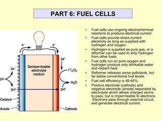 PART 6: FUEL CELLS
• Fuel cells use ongoing electrochemical
reactions to produce electrical current
• Fuel cells provide direct-current
electricity as long as supplied with
hydrogen and oxygen.
• Hydrogen is supplied as pure gas, or a
reformer can be used to strip hydrogen
from other fuels.
• Fuel cells run on pure oxygen and
hydrogen produce only drinkable water
and radiant heat.
• Reformer releases some pollutants, but
far below conventional fuel levels.
• Fuel cell efficiency is 40-45%.
• Positive electrode (cathode) and
negative electrode (anode) separated by
electrolyte which allows charged atoms
to pass, but is impermeable to electrons.
Electrons pass through external circuit,
and generate electrical current.
 