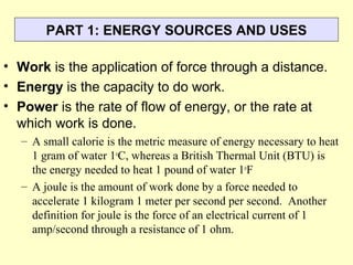 PART 1: ENERGY SOURCES AND USES
• Work is the application of force through a distance.
• Energy is the capacity to do work.
• Power is the rate of flow of energy, or the rate at
which work is done.
– A small calorie is the metric measure of energy necessary to heat
1 gram of water 1o
C, whereas a British Thermal Unit (BTU) is
the energy needed to heat 1 pound of water 1o
F
– A joule is the amount of work done by a force needed to
accelerate 1 kilogram 1 meter per second per second. Another
definition for joule is the force of an electrical current of 1
amp/second through a resistance of 1 ohm.
 