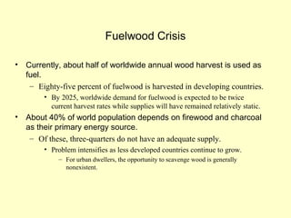 Fuelwood Crisis
• Currently, about half of worldwide annual wood harvest is used as
fuel.
– Eighty-five percent of fuelwood is harvested in developing countries.
• By 2025, worldwide demand for fuelwood is expected to be twice
current harvest rates while supplies will have remained relatively static.
• About 40% of world population depends on firewood and charcoal
as their primary energy source.
– Of these, three-quarters do not have an adequate supply.
• Problem intensifies as less developed countries continue to grow.
– For urban dwellers, the opportunity to scavenge wood is generally
nonexistent.
 