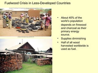 Fuelwood Crisis in Less-Developed Countries
• About 40% of the
world’s population
depends on firewood
and charcoal as their
primary energy
source.
• Supplies diminishing
• Half of all wood
harvested worldwide is
used as fuel.
 
