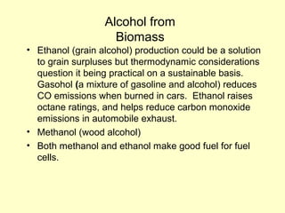 Alcohol from
Biomass
• Ethanol (grain alcohol) production could be a solution
to grain surpluses but thermodynamic considerations
question it being practical on a sustainable basis.
Gasohol (a mixture of gasoline and alcohol) reduces
CO emissions when burned in cars. Ethanol raises
octane ratings, and helps reduce carbon monoxide
emissions in automobile exhaust.
• Methanol (wood alcohol)
• Both methanol and ethanol make good fuel for fuel
cells.
 