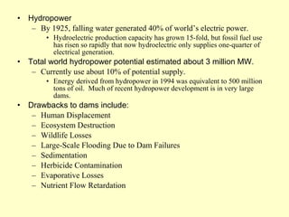 • Hydropower
– By 1925, falling water generated 40% of world’s electric power.
• Hydroelectric production capacity has grown 15-fold, but fossil fuel use
has risen so rapidly that now hydroelectric only supplies one-quarter of
electrical generation.
• Total world hydropower potential estimated about 3 million MW.
– Currently use about 10% of potential supply.
• Energy derived from hydropower in 1994 was equivalent to 500 million
tons of oil. Much of recent hydropower development is in very large
dams.
• Drawbacks to dams include:
– Human Displacement
– Ecosystem Destruction
– Wildlife Losses
– Large-Scale Flooding Due to Dam Failures
– Sedimentation
– Herbicide Contamination
– Evaporative Losses
– Nutrient Flow Retardation
 