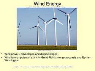 Wind Energy
• Wind power - advantages and disadvantages
• Wind farms - potential exists in Great Plains, along seacoasts and Eastern
Washington
http://www.awea.org/projects/washington.html
 