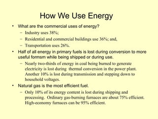 How We Use Energy
• What are the commercial uses of energy?
– Industry uses 38%;
– Residential and commercial buildings use 36%; and,
– Transportation uses 26%.
• Half of all energy in primary fuels is lost during conversion to more
useful formsm while being shipped or during use.
– Nearly two-thirds of energy in coal being burned to generate
electricity is lost during thermal conversion in the power plant.
Another 10% is lost during transmission and stepping down to
household voltages.
• Natural gas is the most efficient fuel.
– Only 10% of its energy content is lost during shipping and
processing. Ordinary gas-burning furnaces are about 75% efficient.
High-economy furnaces can be 95% efficient.
 