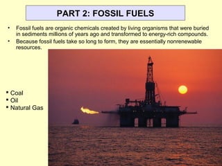 PART 2: FOSSIL FUELS
• Fossil fuels are organic chemicals created by living organisms that were buried
in sediments millions of years ago and transformed to energy-rich compounds.
• Because fossil fuels take so long to form, they are essentially nonrenewable
resources.
 Coal
 Oil
 Natural Gas
 