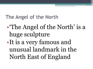 The Angel of the North

•‘The Angel of the North’ is a
 huge sculpture
•It is a very famous and
 unusual landmark in the
 North East of England
 