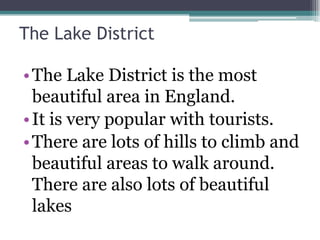 The Lake District

• The Lake District is the most
  beautiful area in England.
• It is very popular with tourists.
• There are lots of hills to climb and
  beautiful areas to walk around.
  There are also lots of beautiful
  lakes
 