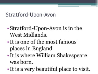 Stratford-Upon-Avon

• Stratford-Upon-Avon is in the
  West Midlands.
• It is one of the most famous
  places in England.
• It is where William Shakespeare
  was born.
• It is a very beautiful place to visit.
 