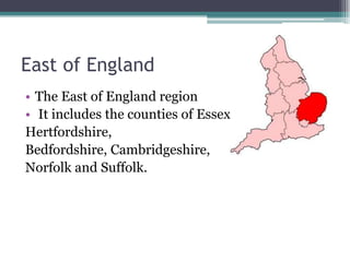 East of England
• The East of England region
• It includes the counties of Essex,
Hertfordshire,
Bedfordshire, Cambridgeshire,
Norfolk and Suffolk.
 