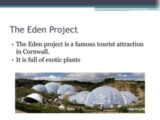 The Eden Project
• The Eden project is a famous tourist attraction
  in Cornwall.
• It is full of exotic plants
 
