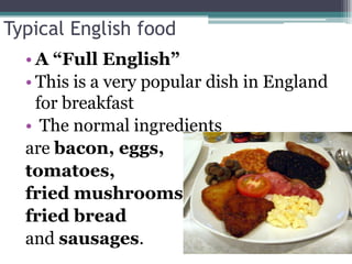 Typical English food
  • A “Full English”
  • This is a very popular dish in England
    for breakfast
  • The normal ingredients
  are bacon, eggs,
  tomatoes,
  fried mushrooms,
  fried bread
  and sausages.
 