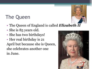 The Queen
• The Queen of England is called Elizabeth II
• She is 85 years old.
• She has two birthdays!
• Her real birthday is 21
April but because she is Queen,
she celebrates another one
in June.
 