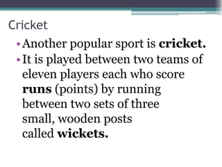 Cricket
 • Another popular sport is cricket.
 • It is played between two teams of
   eleven players each who score
   runs (points) by running
   between two sets of three
   small, wooden posts
   called wickets.
 