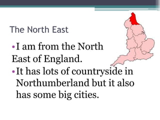 The North East
•I am from the North
East of England.
•It has lots of countryside in
 Northumberland but it also
 has some big cities.
 