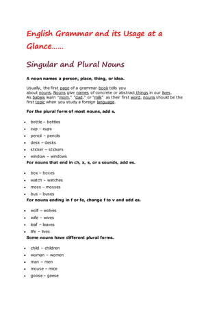 English Grammar and its Usage at a
Glance……
Singular and Plural Nouns
A noun names a person, place, thing, or idea.
Usually, the first page of a grammar book tells you
about nouns. Nouns give names of concrete or abstract things in our lives.
As babies learn "mom," "dad," or "milk" as their first word, nouns should be the
first topic when you study a foreign language.
For the plural form of most nouns, add s.
 bottle – bottles
 cup – cups
 pencil – pencils
 desk – desks
 sticker – stickers
 window – windows
For nouns that end in ch, x, s, or s sounds, add es.
 box – boxes
 watch – watches
 moss – mosses
 bus – buses
For nouns ending in f or fe, change f to v and add es.
 wolf – wolves
 wife – wives
 leaf – leaves
 life – lives
Some nouns have different plural forms.
 child – children
 woman – women
 man – men
 mouse – mice
 goose – geese
 
