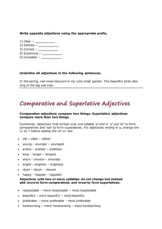Write opposite adjectives using the appropriate prefix.
1) Clear –
2) Definite –
3) Correct –
4) Expensive –
5) Complete –
Underline all adjectives in the following sentences.
In the spring, red roses blossom in my cute small garden. The beautiful birds also
sing in the big oak tree.
Comparative and Superlative Adjectives
Comparative adjectives compare two things. Superlative adjectives
compare more than two things
Commonly, adjectives that contain only one syllable or end in 'y' use 'er' to form
comparatives and 'est' to form superlatives. For adjectives ending in y, change the
'y' to 'i' before adding the 'er' or 'est'.
 old – older – oldest
 young – younger – youngest
 pretty – prettier – prettiest
 long – longer – longest
 short – shorter – shortest
 bright – brighter – brightest
 close – closer – closest
 happy – happier - happiest
Adjectives with two or more syllables do not change but instead
add more to form comparatives and most to form superlatives.
 respectable – more respectable – most respectable
 beautiful – more beautiful – most beautiful
 preferable – more preferable – most preferable
 hardworking – more hardworking – most hardworking
 