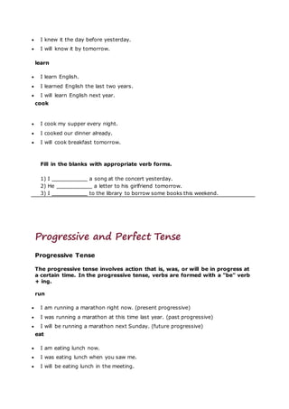  I knew it the day before yesterday.
 I will know it by tomorrow.
learn
 I learn English.
 I learned English the last two years.
 I will learn English next year.
cook
 I cook my supper every night.
 I cooked our dinner already.
 I will cook breakfast tomorrow.
Fill in the blanks with appropriate verb forms.
1) I a song at the concert yesterday.
2) He a letter to his girlfriend tomorrow.
3) I to the library to borrow some books this weekend.
Progressive and Perfect Tense
Progressive Tense
The progressive tense involves action that is, was, or will be in progress at
a certain time. In the progressive tense, verbs are formed with a "be" verb
+ ing.
run
 I am running a marathon right now. (present progressive)
 I was running a marathon at this time last year. (past progressive)
 I will be running a marathon next Sunday. (future progressive)
eat
 I am eating lunch now.
 I was eating lunch when you saw me.
 I will be eating lunch in the meeting.
 