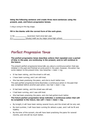 Using the following sentence and create three more sentences using the
present, past, and future progressive tenses.
I sing a song on the big stage.
Fill in the blanks with the correct form of the verb given.
1) He (exercise) hard since last year.
2) I (study) math as my major since high school.
Perfect Progressive Tense
The perfect progressive tense describes actions that repeated over a period
of time in the past, are continuing in the present, and/or will continue in
the future.
The present perfect progressive tense tells you about a continuous action that was
initiated in the past and finished at some point in the past; however, the action has
some relation to the present time. Use have/has + been + ing.
 It has been raining, and the street is still wet.
 I have been running, and I am still tired.
 She has been practicing the piano, and she is much better now.
The past perfect progressive tense illustrates a continuous action in the past that
was completed before another past action. Use had + been + ing.
 It had been raining, and the street was still wet.
 I had been running, and I was still tired.
 She had been practicing the piano, and she had gotten much better.
The future perfect progressive tense indicates a continuous action that will
be completed in the future. Use will + have + been + ing.
 By tonight, it will have been raining several hours, and the street will be very wet.
 By next summer, I will have been running for almost a year, and I will be fit and
healthy.
 By the time of the concert, she will have been practicing the piano for several
months, and she will be much better.
 