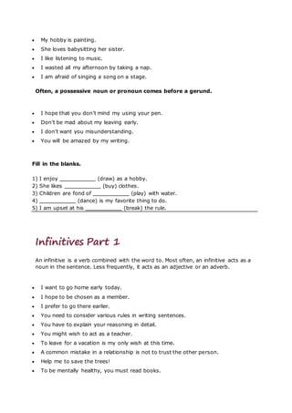  My hobby is painting.
 She loves babysitting her sister.
 I like listening to music.
 I wasted all my afternoon by taking a nap.
 I am afraid of singing a song on a stage.
Often, a possessive noun or pronoun comes before a gerund.
 I hope that you don’t mind my using your pen.
 Don’t be mad about my leaving early.
 I don’t want you misunderstanding.
 You will be amazed by my writing.
Fill in the blanks.
1) I enjoy (draw) as a hobby.
2) She likes (buy) clothes.
3) Children are fond of (play) with water.
4) (dance) is my favorite thing to do.
5) I am upset at his (break) the rule.
Infinitives Part 1
An infinitive is a verb combined with the word to. Most often, an infinitive acts as a
noun in the sentence. Less frequently, it acts as an adjective or an adverb.
 I want to go home early today.
 I hope to be chosen as a member.
 I prefer to go there earlier.
 You need to consider various rules in writing sentences.
 You have to explain your reasoning in detail.
 You might wish to act as a teacher.
 To leave for a vacation is my only wish at this time.
 A common mistake in a relationship is not to trust the other person.
 Help me to save the trees!
 To be mentally healthy, you must read books.
 