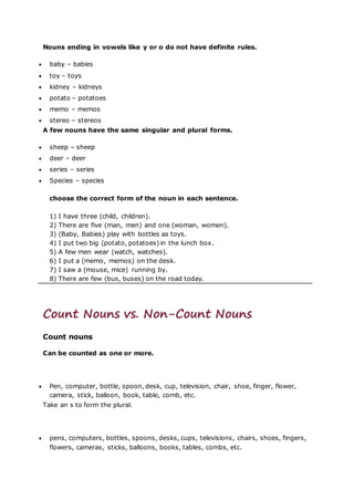 Nouns ending in vowels like y or o do not have definite rules.
 baby – babies
 toy – toys
 kidney – kidneys
 potato – potatoes
 memo – memos
 stereo – stereos
A few nouns have the same singular and plural forms.
 sheep – sheep
 deer – deer
 series – series
 Species – species
choose the correct form of the noun in each sentence.
1) I have three (child, children).
2) There are five (man, men) and one (woman, women).
3) (Baby, Babies) play with bottles as toys.
4) I put two big (potato, potatoes) in the lunch box.
5) A few men wear (watch, watches).
6) I put a (memo, memos) on the desk.
7) I saw a (mouse, mice) running by.
8) There are few (bus, buses) on the road today.
Count Nouns vs. Non-Count Nouns
Count nouns
Can be counted as one or more.
 Pen, computer, bottle, spoon, desk, cup, television, chair, shoe, finger, flower,
camera, stick, balloon, book, table, comb, etc.
Take an s to form the plural.
 pens, computers, bottles, spoons, desks, cups, televisions, chairs, shoes, fingers,
flowers, cameras, sticks, balloons, books, tables, combs, etc.
 
