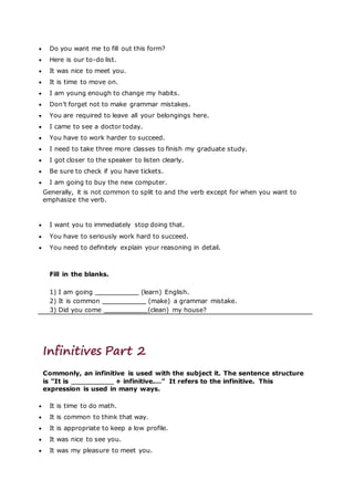  Do you want me to fill out this form?
 Here is our to-do list.
 It was nice to meet you.
 It is time to move on.
 I am young enough to change my habits.
 Don’t forget not to make grammar mistakes.
 You are required to leave all your belongings here.
 I came to see a doctor today.
 You have to work harder to succeed.
 I need to take three more classes to finish my graduate study.
 I got closer to the speaker to listen clearly.
 Be sure to check if you have tickets.
 I am going to buy the new computer.
Generally, it is not common to split to and the verb except for when you want to
emphasize the verb.
 I want you to immediately stop doing that.
 You have to seriously work hard to succeed.
 You need to definitely explain your reasoning in detail.
Fill in the blanks.
1) I am going (learn) English.
2) It is common (make) a grammar mistake.
3) Did you come (clean) my house?
Infinitives Part 2
Commonly, an infinitive is used with the subject it. The sentence structure
is "It is + infinitive.…" It refers to the infinitive. This
expression is used in many ways.
 It is time to do math.
 It is common to think that way.
 It is appropriate to keep a low profile.
 It was nice to see you.
 It was my pleasure to meet you.
 