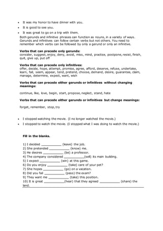  It was my honor to have dinner with you.
 It is good to see you.
 It was great to go on a trip with them.
Both gerunds and infinitive phrases can function as nouns, in a variety of ways.
Gerunds and infinitives can follow certain verbs but not others. You need to
remember which verbs can be followed by only a gerund or only an infinitive.
Verbs that can precede only gerunds:
consider, suggest, enjoy, deny, avoid, miss, mind, practice, postpone, resist, finish,
quit, give up, put off
Verbs that can precede only infinitives:
offer, decide, hope, attempt, promise, agree, afford, deserve, refuse, undertake,
learn, fail, seem, appear, tend, pretend, choose, demand, desire, guarantee, claim,
manage, determine, expect, want, wish
Verbs that can precede either gerunds or infinitives without changing
meanings:
continue, like, love, begin, start, propose, neglect, stand, hate
Verbs that can precede either gerunds or infinitives but change meanings:
forget, remember, stop, try
 I stopped watching the movie. (I no longer watched the movie.)
 I stopped to watch the movie. (I stopped what I was doing to watch the movie.)
Fill in the blanks.
1) I decided (leave) the job.
2) She pretended (know) me.
3) He desires (be) a professor.
4) The company considered (sell) its main building.
5) I expect (win) at this game.
6) Do you enjoy (take) care of your pet?
7) She hopes (go) on a vacation.
8) Did you fail (pass) the exam?
9) They want me (take) this position.
10) It is great (hear) that they agreed (share) the
land.
 