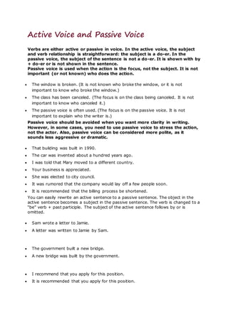 Active Voice and Passive Voice
Verbs are either active or passive in voice. In the active voice, the subject
and verb relationship is straightforward: the subject is a do-er. In the
passive voice, the subject of the sentence is not a do-er. It is shown with by
+ do-er or is not shown in the sentence.
Passive voice is used when the action is the focus, not the subject. It is not
important (or not known) who does the action.
 The window is broken. (It is not known who broke the window, or it is not
important to know who broke the window.)
 The class has been canceled. (The focus is on the class being canceled. It is not
important to know who canceled it.)
 The passive voice is often used. (The focus is on the passive voice. It is not
important to explain who the writer is.)
Passive voice should be avoided when you want more clarity in writing.
However, in some cases, you need to use passive voice to stress the action,
not the actor. Also, passive voice can be considered more polite, as it
sounds less aggressive or dramatic.
 That building was built in 1990.
 The car was invented about a hundred years ago.
 I was told that Mary moved to a different country.
 Your business is appreciated.
 She was elected to city council.
 It was rumored that the company would lay off a few people soon.
 It is recommended that the billing process be shortened.
You can easily rewrite an active sentence to a passive sentence. The object in the
active sentence becomes a subject in the passive sentence. The verb is changed to a
“be” verb + past participle. The subject of the active sentence follows by or is
omitted.
 Sam wrote a letter to Jamie.
 A letter was written to Jamie by Sam.
 The government built a new bridge.
 A new bridge was built by the government.
 I recommend that you apply for this position.
 It is recommended that you apply for this position.
 