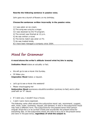 Rewrite the following sentence in passive voice.
John gave me a bunch of flowers on my birthday.
Choose the sentences written incorrectly in the passive voice.
1) I was eaten an ice cream.
2) The song was sung by a singer.
3) I was deceived by the TV program.
4) The concert was finished at 12 p.m.
5) He was written a novel.
6) The tennis match was aired on TV.
7) He was treated kindly.
8) I have been managed a company since 2004.
Mood for Grammar
A mood shows the writer’s attitude toward what he/she is saying.
Indicative Mood states an actuality or fact.
 We will go to see a movie this Sunday.
 I’ll follow you.
Imperative Mood makes a request.
 Let’s go to see a movie this weekend!
 Please stop bugging me!
Subjunctive Mood expresses a doubtful condition (contrary to fact) and is often
used with an "if" clause.
 If I were you, I wouldn’t buy a house.
 I wish I were more organized.
The following verbs often attract the subjunctive mood: ask, recommend, suggest,
wish, insist, order, commend, request, and demand. A verb in the subjunctive mood
may have a different form. The subjunctive for the present tense third-person
singular drops the s or es so that it looks and sounds like the present tense for
everything else. In the subjunctive mood, the verb to be is be in the present tense
and were in the past tense, regardless of what the subject is.
 