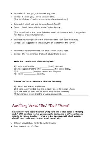 Incorrect: If I was you, I would take any offer.
 Correct: If I were you, I would take any offer.
(The verb follows ‘if’ and expresses a non-factual condition.)
 Incorrect: I wish I was able to speak English fluently.
 Correct: I wish I were able to speak English fluently.
(The second verb is in a clause following a verb expressing a wish. It suggests a
non-factual or doubtful condition.)
 Incorrect: Our suggestion is that everyone on the team does the survey.
 Correct: Our suggestion is that everyone on the team do the survey.
 Incorrect: She recommended that each student takes a note.
 Correct: She recommended that each student take a note.
Write the correct form of the verb given.
1) I insist that Jennifer (finish) her meal.
2) She suggests that the office (be) closed today.
3) If I (be) you, I would win the game.
4) I wish I (can) fly.
Choose the correct sentence from the following.
1) I wish I was able to buy this car.
2) It were recommended that the company closes its foreign offices.
3) If Jack were 17 years old, he would apply for the university.
4) Our manager insists that the group is reorganized.
Auxiliary Verbs "Be," "Do," "Have"
An auxiliary verb helps the main (full) verb and is also called a "helping
verb." With auxiliary verbs, you can write sentences in different tenses,
moods, or voices. Auxiliary verbs are: be, do, have, will, shall, would,
should, can, could, may, might, must, ought, etc.
 I think I should study harder to master English.
 I am having a cup of coffee.
 