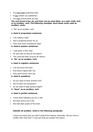  You have been practicing hard.
 It was written by a petitioner.
 You may choose what you like.
The verb forms of be, do, and have can be used either as a main (full) verb
or an auxiliary verb. The following examples show these verbs used as
auxiliary verbs.
1. "Be" as an auxiliary verb
a. Used in progressive sentences:
 I am taking a bath.
 She is preparing dinner for us.
 They have been studying all night.
b. Used in passive sentences:
 I was given a free meal.
 He was seen by fans at the airport.
 This song has been sung by all nations.
2. "Do" as an auxiliary verb
a. Used in negative sentences:
 I do not know the truth.
 She doesn’t agree with me.
 They didn’t arrive here yet.
b. Used in questions:
 Do you want to have another one?
 Did he finish his homework?
 Do we need to keep going straight?
3. "Have" as an auxiliary verb
a. Used in perfect sentences:
 I have been following you for a mile.
 We have done a lot so far.
 She had been queen of the town.
Identify all auxiliary verbs in the following paragraph.
I have just heard that you didn’t attend the meeting yesterday. Did you have a
conflict with that time? I must ask that you explain the reason.
 
