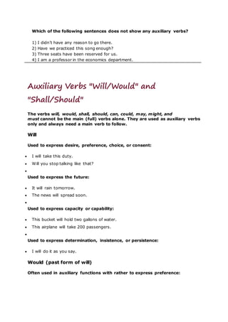 Which of the following sentences does not show any auxiliary verbs?
1) I didn’t have any reason to go there.
2) Have we practiced this song enough?
3) Three seats have been reserved for us.
4) I am a professor in the economics department.
Auxiliary Verbs "Will/Would" and
"Shall/Should"
The verbs will, would, shall, should, can, could, may, might, and
must cannot be the main (full) verbs alone. They are used as auxiliary verbs
only and always need a main verb to follow.
Will
Used to express desire, preference, choice, or consent:
 I will take this duty.
 Will you stop talking like that?

Used to express the future:
 It will rain tomorrow.
 The news will spread soon.

Used to express capacity or capability:
 This bucket will hold two gallons of water.
 This airplane will take 200 passengers.

Used to express determination, insistence, or persistence:
 I will do it as you say.
Would (past form of will)
Often used in auxiliary functions with rather to express preference:
 