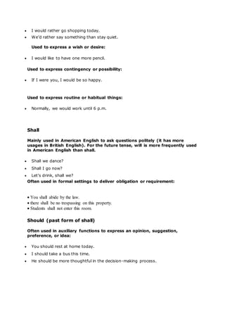  I would rather go shopping today.
 We’d rather say something than stay quiet.
Used to express a wish or desire:
 I would like to have one more pencil.
Used to express contingency or possibility:
 If I were you, I would be so happy.
Used to express routine or habitual things:
 Normally, we would work until 6 p.m.
Shall
Mainly used in American English to ask questions politely (it has more
usages in British English). For the future tense, will is more frequently used
in American English than shall.
 Shall we dance?
 Shall I go now?
 Let’s drink, shall we?
Often used in formal settings to deliver obligation or requirement:
 You shall abide by the law.
 there shall be no trespassing on this property.
 Students shall not enter this room.
Should (past form of shall)
Often used in auxiliary functions to express an opinion, suggestion,
preference, or idea:
 You should rest at home today.
 I should take a bus this time.
 He should be more thoughtful in the decision-making process.
 