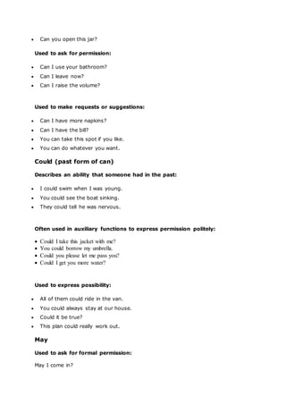  Can you open this jar?
Used to ask for permission:
 Can I use your bathroom?
 Can I leave now?
 Can I raise the volume?
Used to make requests or suggestions:
 Can I have more napkins?
 Can I have the bill?
 You can take this spot if you like.
 You can do whatever you want.
Could (past form of can)
Describes an ability that someone had in the past:
 I could swim when I was young.
 You could see the boat sinking.
 They could tell he was nervous.
Often used in auxiliary functions to express permission politely:
 Could I take this jacket with me?
 You could borrow my umbrella.
 Could you please let me pass you?
 Could I get you more water?
Used to express possibility:
 All of them could ride in the van.
 You could always stay at our house.
 Could it be true?
 This plan could really work out.
May
Used to ask for formal permission:
May I come in?
 