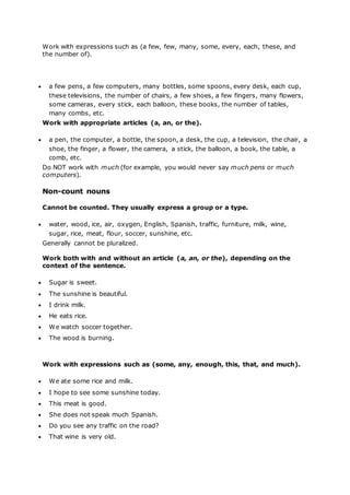 Work with expressions such as (a few, few, many, some, every, each, these, and
the number of).
 a few pens, a few computers, many bottles, some spoons, every desk, each cup,
these televisions, the number of chairs, a few shoes, a few fingers, many flowers,
some cameras, every stick, each balloon, these books, the number of tables,
many combs, etc.
Work with appropriate articles (a, an, or the).
 a pen, the computer, a bottle, the spoon, a desk, the cup, a television, the chair, a
shoe, the finger, a flower, the camera, a stick, the balloon, a book, the table, a
comb, etc.
Do NOT work with much (for example, you would never say much pens or much
computers).
Non-count nouns
Cannot be counted. They usually express a group or a type.
 water, wood, ice, air, oxygen, English, Spanish, traffic, furniture, milk, wine,
sugar, rice, meat, flour, soccer, sunshine, etc.
Generally cannot be pluralized.
Work both with and without an article (a, an, or the), depending on the
context of the sentence.
 Sugar is sweet.
 The sunshine is beautiful.
 I drink milk.
 He eats rice.
 We watch soccer together.
 The wood is burning.
Work with expressions such as (some, any, enough, this, that, and much).
 We ate some rice and milk.
 I hope to see some sunshine today.
 This meat is good.
 She does not speak much Spanish.
 Do you see any traffic on the road?
 That wine is very old.
 