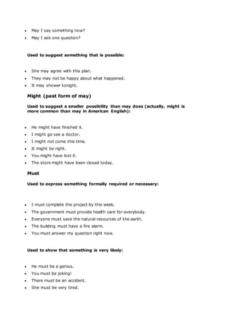  May I say something now?
 May I ask one question?
Used to suggest something that is possible:
 She may agree with this plan.
 They may not be happy about what happened.
 It may shower tonight.
Might (past form of may)
Used to suggest a smaller possibility than may does (actually, might is
more common than may in American English):
 He might have finished it.
 I might go see a doctor.
 I might not come this time.
 It might be right.
 You might have lost it.
 The store might have been closed today.
Must
Used to express something formally required or necessary:
 I must complete the project by this week.
 The government must provide health care for everybody.
 Everyone must save the natural resources of the earth.
 The building must have a fire alarm.
 You must answer my question right now.
Used to show that something is very likely:
 He must be a genius.
 You must be joking!
 There must be an accident.
 She must be very tired.
 