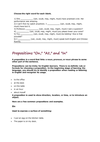 Choose the right word for each blank.
1) She (can, could, may, might, must) have practiced a lot. Her
performance was amazing.
2) I can’t find my watch anywhere. I (can, could, may, might,
must) have lost it.
3) Professor, (can, could, may, might, must) I ask a question?
4) (can, could, may, might, must) you please lower your voice?
5) You (can, could, may, might, must) be kidding! How is that
possible?
6) I (can, could, may, might, must) speak both English and Chinese
fluently.
Prepositions "On," "At," and "In"
A preposition is a word that links a noun, pronoun, or noun phrase to some
other part of the sentence.
Prepositions can be tricky for English learners. There is no definite rule or
formula for choosing a preposition. In the beginning stage of learning the
language, you should try to identify a preposition when reading or listening
in English and recognize its usage.
 to the office
 at the desk
 on the table
 in an hour
 about myself
A preposition is used to show direction, location, or time, or to introduce an
object.
Here are a few common prepositions and examples.
On
Used to express a surface of something:
 I put an egg on the kitchen table.
 The paper is on my desk.
 