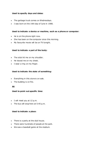 Used to specify days and dates:
 The garbage truck comes on Wednesdays.
 I was born on the 14th day of June in 1988.
Used to indicate a device or machine, such as a phone or computer:
 He is on the phone right now.
 She has been on the computer since this morning.
 My favourite movie will be on TV tonight.
Used to indicate a part of the body:
 The stick hit me on my shoulder.
 He kissed me on my cheek.
 I wear a ring on my finger.
Used to indicate the state of something:
 Everything in this store is on sale.
 The building is on fire.
At
Used to point out specific time:
 I will meet you at 12 p.m.
 The bus will stop here at 5:45 p.m.
Used to indicate a place:
 There is a party at the club house.
 There were hundreds of people at the park.
 We saw a baseball game at the stadium.
 