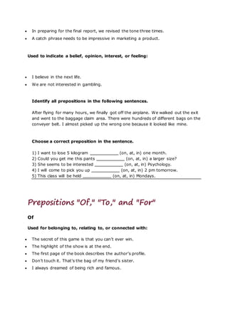  In preparing for the final report, we revised the tone three times.
 A catch phrase needs to be impressive in marketing a product.
Used to indicate a belief, opinion, interest, or feeling:
 I believe in the next life.
 We are not interested in gambling.
Identify all prepositions in the following sentences.
After flying for many hours, we finally got off the airplane. We walked out the exit
and went to the baggage claim area. There were hundreds of different bags on the
conveyer belt. I almost picked up the wrong one because it looked like mine.
Choose a correct preposition in the sentence.
1) I want to lose 5 kilogram (on, at, in) one month.
2) Could you get me this pants (on, at, in) a larger size?
3) She seems to be interested (on, at, in) Psychology.
4) I will come to pick you up (on, at, in) 2 pm tomorrow.
5) This class will be held (on, at, in) Mondays.
Prepositions "Of," "To," and "For"
Of
Used for belonging to, relating to, or connected with:
 The secret of this game is that you can’t ever win.
 The highlight of the show is at the end.
 The first page of the book describes the author’s profile.
 Don’t touch it. That’s the bag of my friend’s sister.
 I always dreamed of being rich and famous.
 