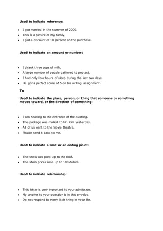 Used to indicate reference:
 I got married in the summer of 2000.
 This is a picture of my family.
 I got a discount of 10 percent on the purchase.
Used to indicate an amount or number:
 I drank three cups of milk.
 A large number of people gathered to protest.
 I had only four hours of sleep during the last two days.
 He got a perfect score of 5 on his writing assignment.
To
Used to indicate the place, person, or thing that someone or something
moves toward, or the direction of something:
 I am heading to the entrance of the building.
 The package was mailed to Mr. Kim yesterday.
 All of us went to the movie theatre.
 Please send it back to me.
Used to indicate a limit or an ending point:
 The snow was piled up to the roof.
 The stock prices rose up to 100 dollars.
Used to indicate relationship:
 This letter is very important to your admission.
 My answer to your question is in this envelop.
 Do not respond to every little thing in your life.
 