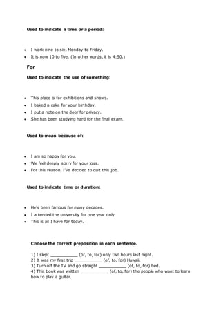 Used to indicate a time or a period:
 I work nine to six, Monday to Friday.
 It is now 10 to five. (In other words, it is 4:50.)
For
Used to indicate the use of something:
 This place is for exhibitions and shows.
 I baked a cake for your birthday.
 I put a note on the door for privacy.
 She has been studying hard for the final exam.
Used to mean because of:
 I am so happy for you.
 We feel deeply sorry for your loss.
 For this reason, I’ve decided to quit this job.
Used to indicate time or duration:
 He’s been famous for many decades.
 I attended the university for one year only.
 This is all I have for today.
Choose the correct preposition in each sentence.
1) I slept (of, to, for) only two hours last night.
2) It was my first trip (of, to, for) Hawaii.
3) Turn off the TV and go straight (of, to, for) bed.
4) This book was written (of, to, for) the people who want to learn
how to play a guitar.
 