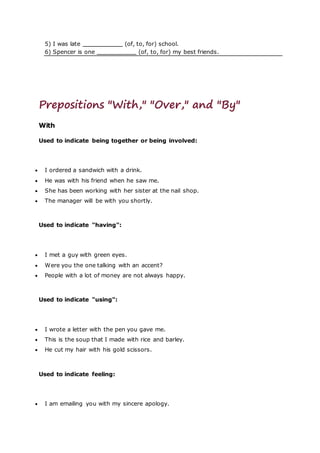 5) I was late (of, to, for) school.
6) Spencer is one (of, to, for) my best friends.
Prepositions "With," "Over," and "By"
With
Used to indicate being together or being involved:
 I ordered a sandwich with a drink.
 He was with his friend when he saw me.
 She has been working with her sister at the nail shop.
 The manager will be with you shortly.
Used to indicate "having":
 I met a guy with green eyes.
 Were you the one talking with an accent?
 People with a lot of money are not always happy.
Used to indicate "using":
 I wrote a letter with the pen you gave me.
 This is the soup that I made with rice and barley.
 He cut my hair with his gold scissors.
Used to indicate feeling:
 I am emailing you with my sincere apology.
 