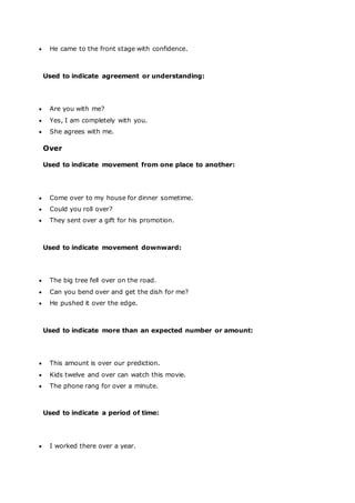  He came to the front stage with confidence.
Used to indicate agreement or understanding:
 Are you with me?
 Yes, I am completely with you.
 She agrees with me.
Over
Used to indicate movement from one place to another:
 Come over to my house for dinner sometime.
 Could you roll over?
 They sent over a gift for his promotion.
Used to indicate movement downward:
 The big tree fell over on the road.
 Can you bend over and get the dish for me?
 He pushed it over the edge.
Used to indicate more than an expected number or amount:
 This amount is over our prediction.
 Kids twelve and over can watch this movie.
 The phone rang for over a minute.
Used to indicate a period of time:
 I worked there over a year.
 