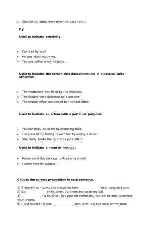  She did not sleep there over this past month.
By
Used to indicate proximity:
 Can I sit by you?
 He was standing by me.
 The post office is by the bank.
Used to indicate the person that does something in a passive voice
sentence:
 The microwave was fixed by the mechanic.
 The flowers were delivered by a postman.
 The branch office was closed by the head office.
Used to indicate an action with a particular purpose:
 You can pass the exam by preparing for it.
 I expressed my feeling toward her by writing a letter.
 She finally broke the record by pure effort.
Used to indicate a mean or method:
 Please send this package to Russia by airmail.
 I came here by subway.
Choose the correct preposition in each sentence.
1) If she left at 4 p.m., she should be here (with, over, by) now.
2) Go (with, over, by) there and catch my ball.
3) (With, Over, By) your determination, you will be able to achieve
your dream.
4) I just found it! It was (with, over, by) the radio on my desk.
 