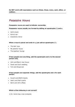 Do NOT work with expressions such as (these, those, every, each, either, or
neither).
Possessive Nouns
Possessive nouns are used to indicate ownership.
Possessive nouns usually are formed by adding an apostrophe (') and s.
 John's book
 Kerry's car
 Grandma's mirror
When a noun is plural and ends in s, just add an apostrophe (').
 The kids' toys
 My parents' house
 The teachers' lounge
If two people own one thing, add the apostrophe and s to the second
person only.
 John and Mary's new house
 David and Sue's wedding
 Tom and Doug's car
If two people own separate things, add the apostrophe and s for each
person.
 Susan's and Beth's books
 Jean's and Dan's pants
 Ben's and Jim's offices
Which of the following is not correct?
1) Dr. Hunts has a new computer.
 