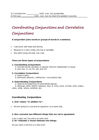 5) I knocked him (with, over, by) accidentally.
6) She was (with, over, by) me when the accident occurred.
Coordinating Conjunctions and Correlative
Conjunctions
A conjunction joins words or groups of words in a sentence.
 I ate lunch with Kate and Derma.
 Because it is rainy today, the trip is cancelled.
 She didn’t press the bell, but I did.
There are three types of conjunctions:
1. Coordinating Conjunctions
a. Connect words, phrases, or clauses that are independent or equal
b. and, but, or, so, for, yet, and not
2. Correlative Conjunctions
a. Used in pairs
b. both/and, either/or, neither/nor, not only/but also
3. Subordinating Conjunctions
a. Used at the beginning of subordinate clauses
b. although, after, before, because, how, if, once, since, so that, until, unless,
when, while, where, whether, etc.
Coordinating Conjunctions
1. And—means "in addition to":
 We are going to a zoo and an aquarium on a same day.
2. But—connects two different things that are not in agreement:
I am a night owl, but she is an early bird.
3. Or—indicates a choice between two things:
Do you want a red one or a blue one?
 