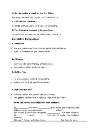 4. So—illustrates a result of the first thing:
This song has been very popular, so I downloaded it.
5. For—means "because":
I want to go there again, for it was a wonderful trip.
6. Yet—indicates contrast with something:
He performed very well, yet he didn’t make the final cut.
Correlative Conjunctions
1. Both/and
 She won gold medals from both the single and group races.
 Both TV and television are correct words.
2. Either/or
 I am fine with either Monday or Wednesday.
 You can have either apples or pears.
3. Neither/nor
 He enjoys neither drinking nor gambling.
 Neither you nor I will get off early today.
4. Not only/but also
 Not only red but also green looks good on you.
 She got the perfect score in not only English but also math.
Write the correct conjunction in each sentence.
1) my friend I are taking the geography class.
2) Do you want to go swimming golfing?
3) I studied grammar for a long time, I still make mistakes.
4) wood bricks can be used as homebuilding
materials.
5) I wasn’t feeling well this morning, I had to go to work.
 