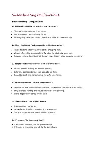 Subordinating Conjunctions
Subordinating Conjunctions
1. Although—means "in spite of the fact that":
 Although it was raining, I ran home.
 She showed up, although she felt sick.
 Although my mom told me to come home early, I stayed out late.
2. After—indicates "subsequently to the time when":
 Please text me after you arrive at the shopping mall.
 We were forced to stop watching TV after the electricity went out.
 I always tell my daughter that she can have dessert after she eats her dinner.
3. Before—indicates "earlier than the time that":
 He had written a living will before he died.
 Before he contacted me, I was going to call him.
 I need to finish the dishes before my wife gets home.
4. Because—means "for the reason that":
 Because he was smart and worked hard, he was able to make a lot of money.
 They stopped building the house because it was pouring.
 I love dogs because they are so cute.
5. How—means "the way in which":
 I wonder how you did it.
 He explained how he completed it in a few days.
 Can you show me how you fixed the computer?
6. If—means "in the event that":
 If it is sunny tomorrow, we can go to the beach.
 If I receive a promotion, you will be the first to know.
 