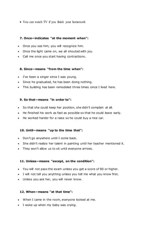  You can watch TV if you finish your homework
7. Once—indicates "at the moment when":
 Once you see him, you will recognize him.
 Once the light came on, we all shouted with joy.
 Call me once you start having contractions.
8. Since—means "from the time when":
 I’ve been a singer since I was young.
 Since he graduated, he has been doing nothing.
 This building has been remodeled three times since I lived here.
9. So that—means "in order to":
 So that she could keep her position, she didn’t complain at all.
 He finished his work as fast as possible so that he could leave early.
 He worked harder for a raise so he could buy a nice car.
10. Until—means "up to the time that":
 Don’t go anywhere until I come back.
 She didn’t realize her talent in painting until her teacher mentioned it.
 They won’t allow us to sit until everyone arrives.
11. Unless—means "except, on the condition":
 You will not pass the exam unless you get a score of 80 or higher.
 I will not tell you anything unless you tell me what you know first.
 Unless you ask her, you will never know.
12. When—means "at that time":
 When I came in the room, everyone looked at me.
 I woke up when my baby was crying.
 