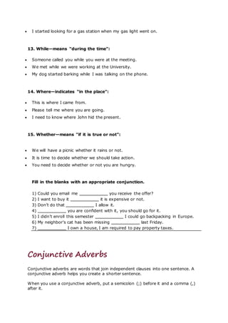  I started looking for a gas station when my gas light went on.
13. While—means "during the time":
 Someone called you while you were at the meeting.
 We met while we were working at the University.
 My dog started barking while I was talking on the phone.
14. Where—indicates "in the place":
 This is where I came from.
 Please tell me where you are going.
 I need to know where John hid the present.
15. Whether—means "if it is true or not":
 We will have a picnic whether it rains or not.
 It is time to decide whether we should take action.
 You need to decide whether or not you are hungry.
Fill in the blanks with an appropriate conjunction.
1) Could you email me you receive the offer?
2) I want to buy it it is expensive or not.
3) Don’t do that I allow it.
4) you are confident with it, you should go for it.
5) I didn’t enroll this semester I could go backpacking in Europe.
6) My neighbor’s cat has been missing last Friday.
7) I own a house, I am required to pay property taxes.
Conjunctive Adverbs
Conjunctive adverbs are words that join independent clauses into one sentence. A
conjunctive adverb helps you create a shorter sentence.
When you use a conjunctive adverb, put a semicolon (;) before it and a comma (,)
after it.
 